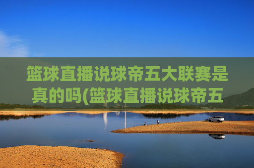篮球直播说球帝五大联赛是真的吗(篮球直播说球帝五大联赛是真的吗吗)