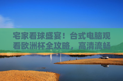 宅家看球盛宴!台式电脑观看欧洲杯全攻略,高清流畅不卡顿,助你畅享足球狂欢,宅家看欧洲杯!台式电脑高清流畅观看全攻略