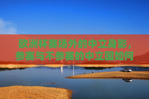 欧洲杯赛场外的中立身影，参赛与不参赛的中立国如何参与？欧洲杯赛场外的中立身影，中立国的参与之道