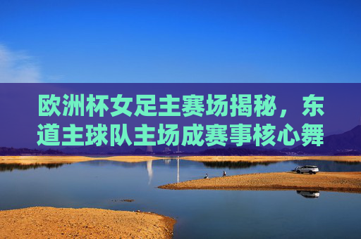 欧洲杯女足主赛场揭秘,东道主球队主场成赛事核心舞台,欧洲杯女足东道主主场,赛事核心舞台揭秘