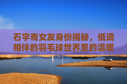石宇奇女友身份揭秘,低调相伴的羽毛球世界里的温暖力量,石宇奇女友身份揭秘,羽毛球世界里的低调温暖力量