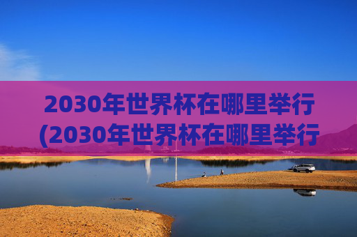 2030年世界杯在哪里举行(2030年世界杯在哪里举行)