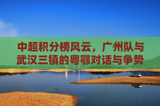 中超积分榜风云,广州队与武汉三镇的粤鄂对话与争势,中超积分榜风云,广州队与武汉三镇粤鄂对话争势