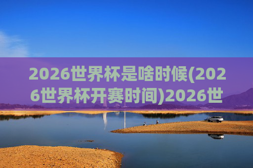 2026世界杯是啥时候(2026世界杯开赛时间)2026世界杯开赛时间是什么时候