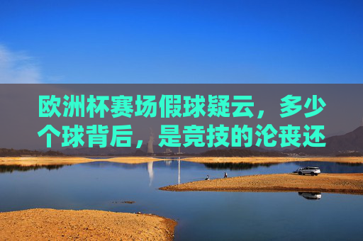 欧洲杯赛场假球疑云,多少个球背后,是竞技的沦丧还是误读的狂欢?欧洲杯假球疑云,竞技沦丧还是误读狂欢?