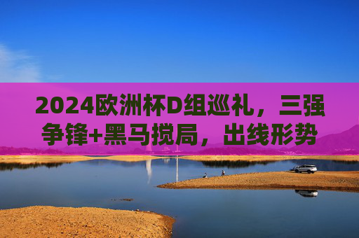 2024欧洲杯D组巡礼，三强争锋+黑马搅局，出线形势扑朔迷离，2024欧洲杯D组，三强争锋黑马搅局，出线形势扑朔迷离