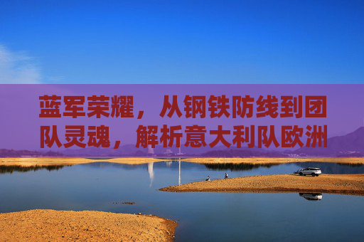 蓝军荣耀,从钢铁防线到团队灵魂,解析意大利队欧洲杯夺冠的制胜密码,钢铁防线到团队灵魂,蓝军荣耀的欧洲杯夺冠密码
