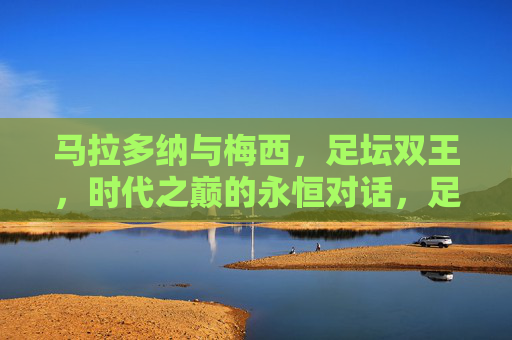 马拉多纳与梅西,足坛双王,时代之巅的永恒对话,足坛双王,时代之巅的永恒对话