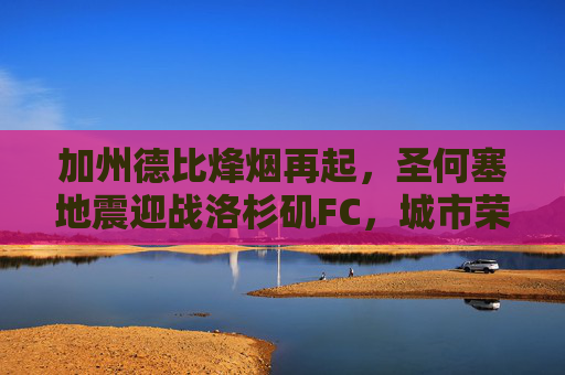 加州德比烽烟再起,圣何塞地震迎战洛杉矶FC,城市荣耀之战,加州德比烽烟再起,圣何塞地震迎战洛杉矶FC,城市荣耀之战
