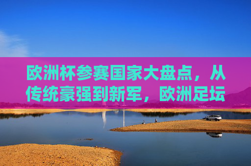 欧洲杯参赛国家大盘点,从传统豪强到新军,欧洲足坛的32国(24队)盛宴,欧洲杯24队(32国)巡礼,从传统豪强到新军的足坛盛宴