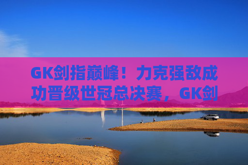 GK剑指巅峰!力克强敌成功晋级世冠总决赛,GK剑指巅峰!力克强敌晋级世冠总决赛