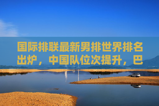 国际排联最新男排世界排名出炉,中国队位次提升,巴西美国稳居前列,国际排联最新男排世界排名,中国队位次提升,巴西美国稳居前列