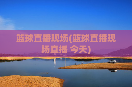 篮球直播现场(篮球直播现场直播 今天)
