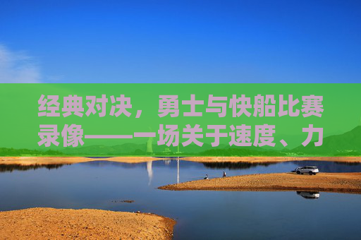 经典对决,勇士与快船比赛录像——一场关于速度、力量与意志的篮球盛宴,经典对决,勇士vs快船比赛录像——速度、力量与意志的篮球盛宴