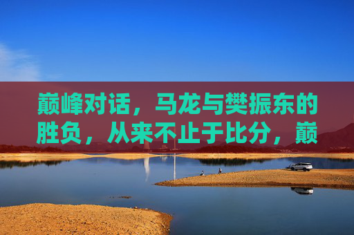 巅峰对话，马龙与樊振东的胜负，从来不止于比分，巅峰对话，马龙与樊振东的胜负，不止于比分
