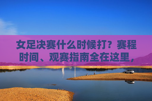 女足决赛什么时候打？赛程时间、观赛指南全在这里，女足决赛时间、赛程、观赛指南全在这