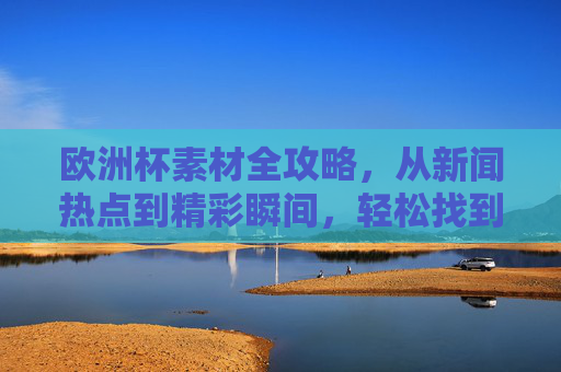 欧洲杯素材全攻略，从新闻热点到精彩瞬间，轻松找到你需要的内容，欧洲杯素材全攻略，热点到瞬间，轻松搞定