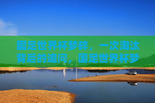 国足世界杯梦碎，一次淘汰背后的追问，国足世界杯梦碎，淘汰背后的追问