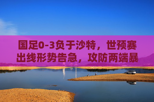 国足0-3负于沙特,世预赛出线形势告急,攻防两端暴露顽疾,国足0-3负沙特,世预赛出线告急,攻防顽疾暴露