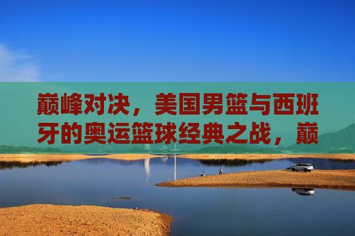 巅峰对决，美国男篮与西班牙的奥运篮球经典之战，巅峰对决，美国男篮与西班牙奥运篮球经典之战