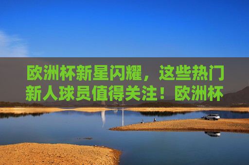 欧洲杯新星闪耀，这些热门新人球员值得关注！欧洲杯新星闪耀，热门新人球员值得关注