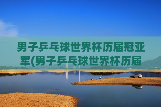 男子乒乓球世界杯历届冠亚军(男子乒乓球世界杯历届冠亚军是谁)