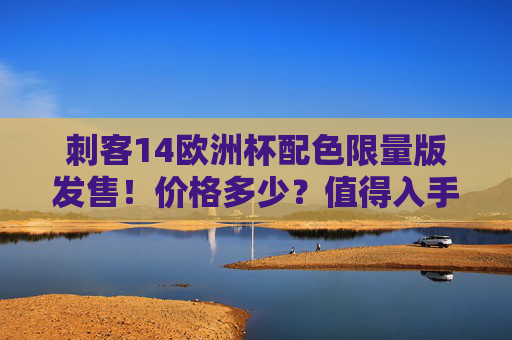 刺客14欧洲杯配色限量版发售!价格多少?值得入手吗?刺客14欧洲杯配色限量版发售,价格多少?值得入手吗?