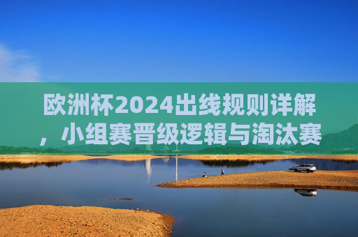 欧洲杯2024出线规则详解，小组赛晋级逻辑与淘汰赛晋级路径，欧洲杯2024出线规则，小组赛晋级逻辑与淘汰赛晋级路径
