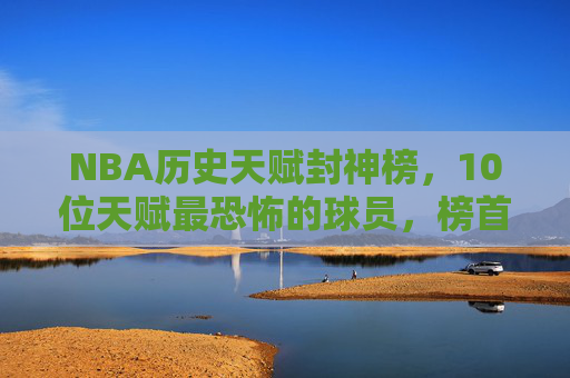 NBA历史天赋封神榜,10位天赋最恐怖的球员,榜首的存在感让历史颤抖,NBA历史天赋封神榜,榜首震颤历史的存在