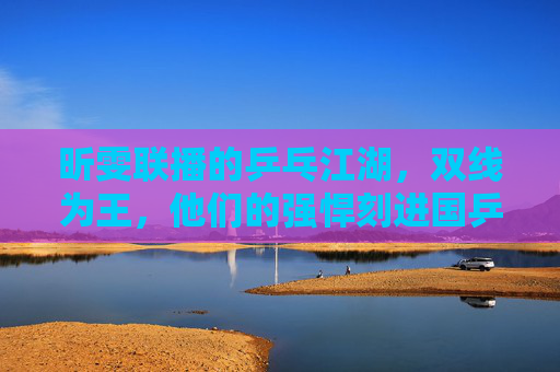 昕雯联播的乒乓江湖,双线为王,他们的强悍刻进国乒基因,昕雯联播,双线为王,强悍刻进国乒基因