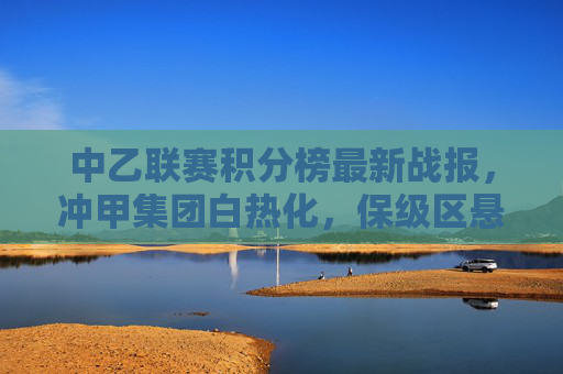 中乙联赛积分榜最新战报,冲甲集团白热化,保级区悬念犹存,中乙联赛积分榜最新战报,冲甲白热化,保级悬念犹存