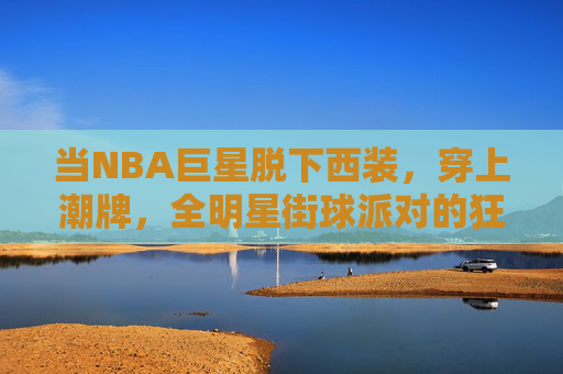 当NBA巨星脱下西装,穿上潮牌,全明星街球派对的狂欢与碰撞,NBA巨星潮牌加身,全明星街球派对狂欢碰撞