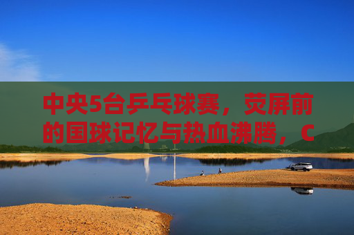 中央5台乒乓球赛，荧屏前的国球记忆与热血沸腾，CCTV5乒乓球赛，荧屏国球记忆与热血沸腾