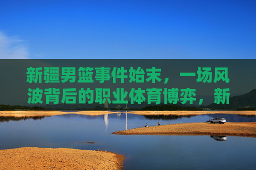 新疆男篮事件始末,一场风波背后的职业体育博弈,新疆男篮事件始末,一场职业体育博弈