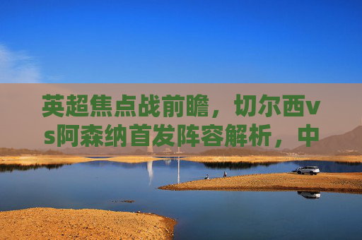 英超焦点战前瞻,切尔西vs阿森纳首发阵容解析,中场绞杀或成胜负关键,切尔西vs阿森纳,英超焦点战首发解析,中场绞杀或成胜负关键