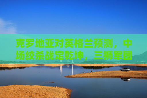 克罗地亚对英格兰预测，中场绞杀战定乾坤，三狮军团能否打破魔笛魔咒？克罗地亚vs英格兰，中场绞杀定乾坤，三狮军团能否破魔笛魔咒？