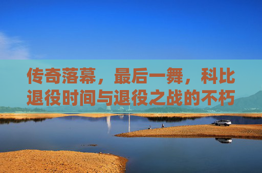传奇落幕,最后一舞,科比退役时间与退役之战的不朽瞬间