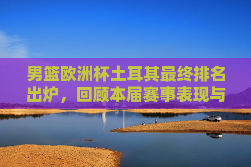 男篮欧洲杯土耳其最终排名出炉，回顾本届赛事表现与成绩，男篮欧洲杯土耳其最终排名出炉 赛事表现与成绩回顾