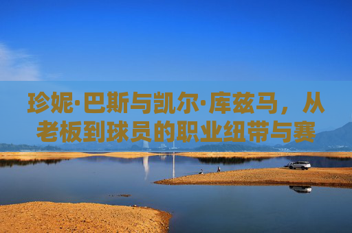 珍妮·巴斯与凯尔·库兹马,从老板到球员的职业纽带与赛场交织,珍妮·巴斯与库兹马,从老板到球员的职业纽带与赛场交织