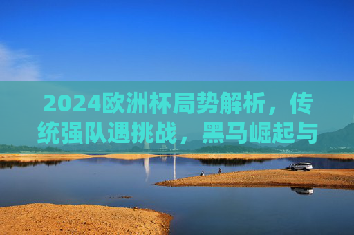 2024欧洲杯局势解析，传统强队遇挑战，黑马崛起与悬念迭起，2024欧洲杯风云，传统强队遇挑战，黑马崛起悬念丛生
