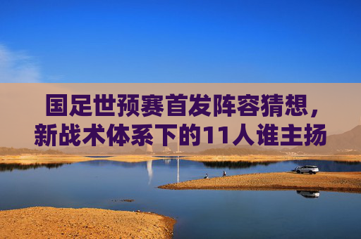 国足世预赛首发阵容猜想,新战术体系下的11人谁主扬帆?国足世预赛首发猜想,新战术体系11人谁主扬帆?