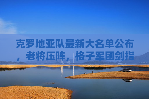克罗地亚队最新大名单公布，老将压阵，格子军团剑指大赛佳绩，克罗地亚队最新大名单，老将压阵剑指大赛佳绩