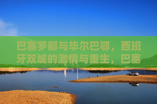 巴塞罗那与毕尔巴鄂,西班牙双城的激情与重生,巴塞罗那与毕尔巴鄂,西班牙双城的激情与重生