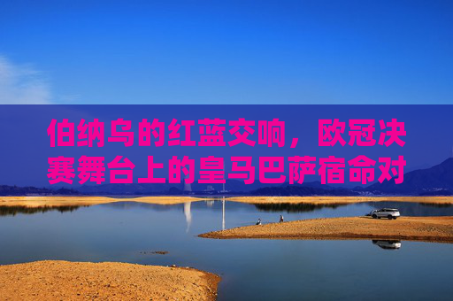 伯纳乌的红蓝交响，欧冠决赛舞台上的皇马巴萨宿命对决，伯纳乌红蓝交响，欧冠决赛的宿命对决