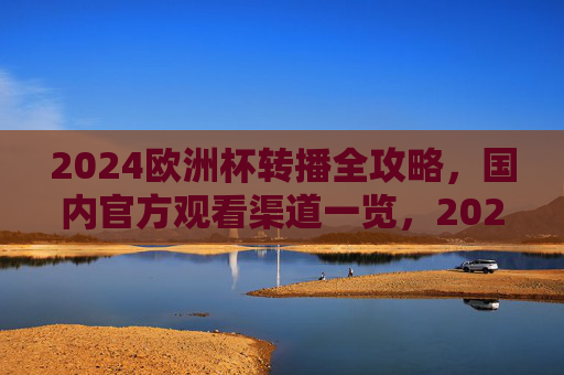 2024欧洲杯转播全攻略，国内官方观看渠道一览，2024欧洲杯国内官方观看渠道全攻略
