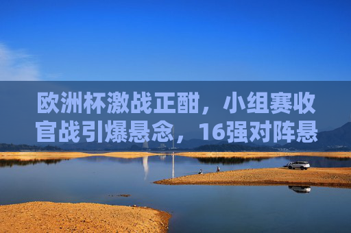 欧洲杯激战正酣,小组赛收官战引爆悬念,16强对阵悬念丛生,欧洲杯小组赛收官激战 16强对阵悬念丛生