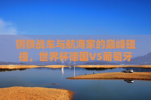 钢铁战车与航海家的巅峰碰撞，世界杯德国VS葡萄牙的宿命对决，钢铁战车与航海家的世界杯宿命对决