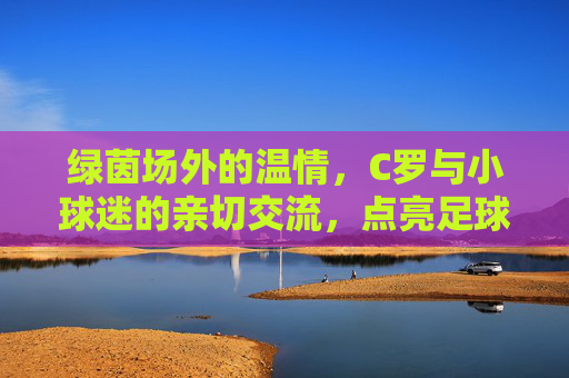 绿茵场外的温情，C罗与小球迷的亲切交流，点亮足球梦想，C罗与小球迷温情互动，点亮足球梦想