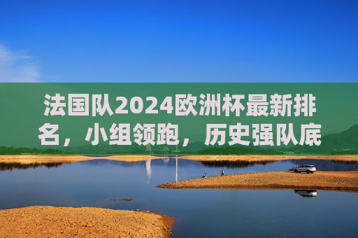 法国队2024欧洲杯最新排名，小组领跑，历史强队底蕴几何？法国队2024欧洲杯小组领跑，历史强队底蕴几何？