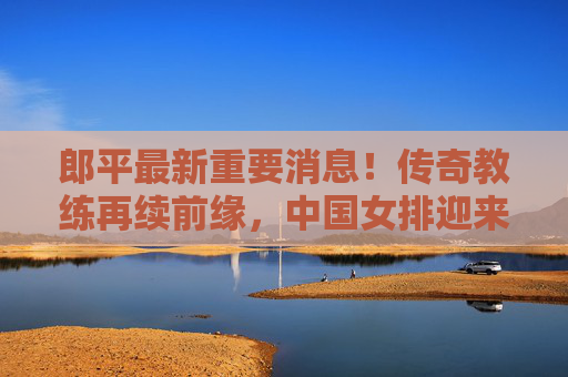 郎平最新重要消息!传奇教练再续前缘,中国女排迎来新期待,郎平最新重要消息!传奇教练再续前缘,中国女排新期待